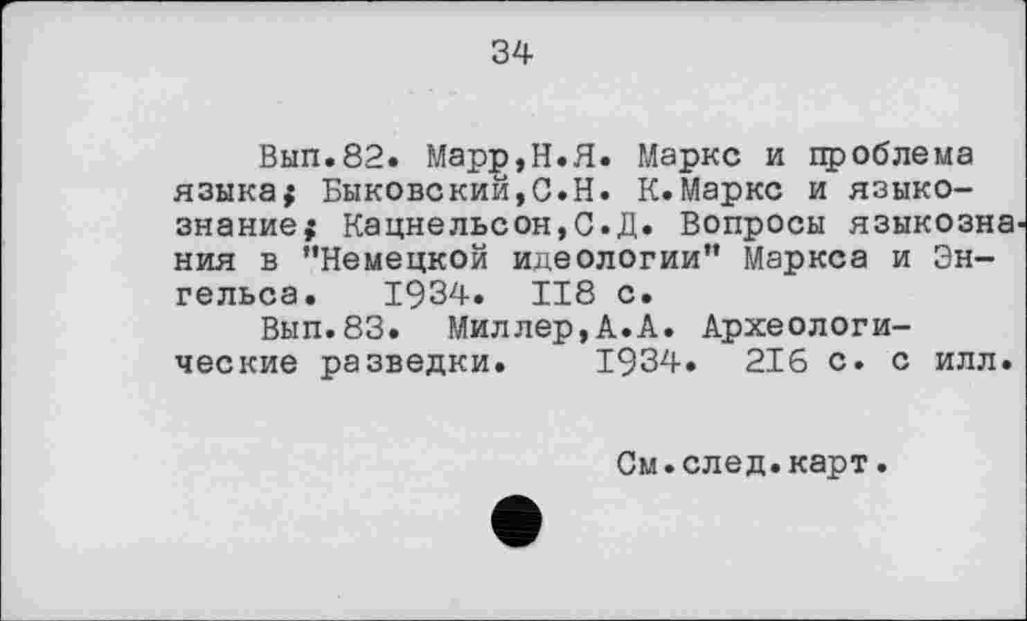 ﻿34
Вып.82. Марр,Н.Я. Маркс и проблема языка; Быковский,С.Н. К.Маркс и языкознание; Кацнельсон,С.Д. Вопросы языкозна ния в ’’Немецкой идеологии” Маркса и Энгельса. 1934. 118 с.
Вып.83. Миллер,А.А. Археологические разведки. 1934. 216 с. с илл.
См.след.карт.